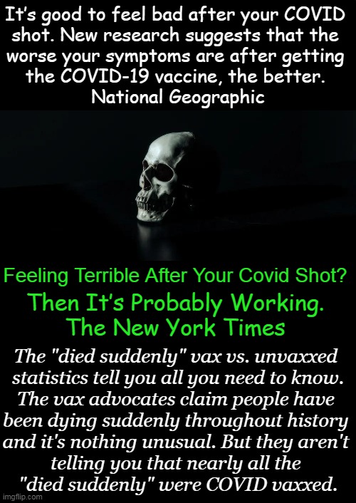 The COVID jabs are likely causing more than a thousand-fold rise in the number of sudden deaths. | It’s good to feel bad after your COVID 
shot. New research suggests that the 
worse your symptoms are after getting 
the COVID-19 vaccine, the better. 

National Geographic; Feeling Terrible After Your Covid Shot? Then It’s Probably Working.

The New York Times; The "died suddenly" vax vs. unvaxxed 
statistics tell you all you need to know.
The vax advocates claim people have 
been dying suddenly throughout history 
and it's nothing unusual. But they aren't 
telling you that nearly all the 
"died suddenly" were COVID vaxxed. | image tagged in politics,statistics,do not lie,covid vaccine,sudden deaths,side effects | made w/ Imgflip meme maker