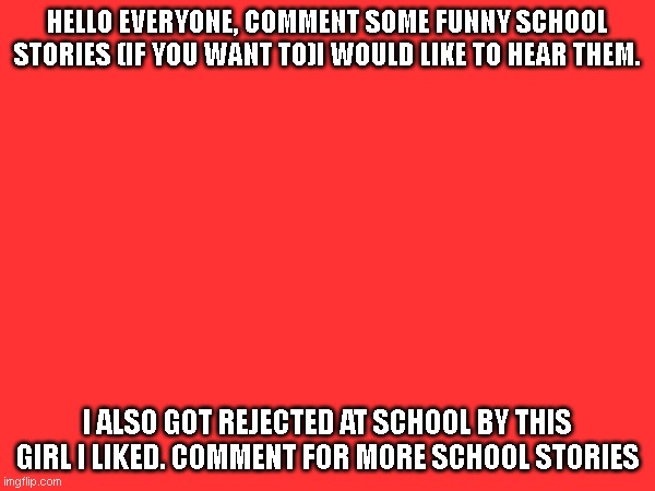 school stories | HELLO EVERYONE, COMMENT SOME FUNNY SCHOOL STORIES (IF YOU WANT TO)I WOULD LIKE TO HEAR THEM. I ALSO GOT REJECTED AT SCHOOL BY THIS GIRL I LIKED. COMMENT FOR MORE SCHOOL STORIES | image tagged in school,middle school,funny | made w/ Imgflip meme maker