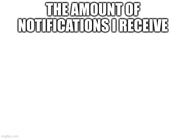 THE AMOUNT OF NOTIFICATIONS I RECEIVE | made w/ Imgflip meme maker