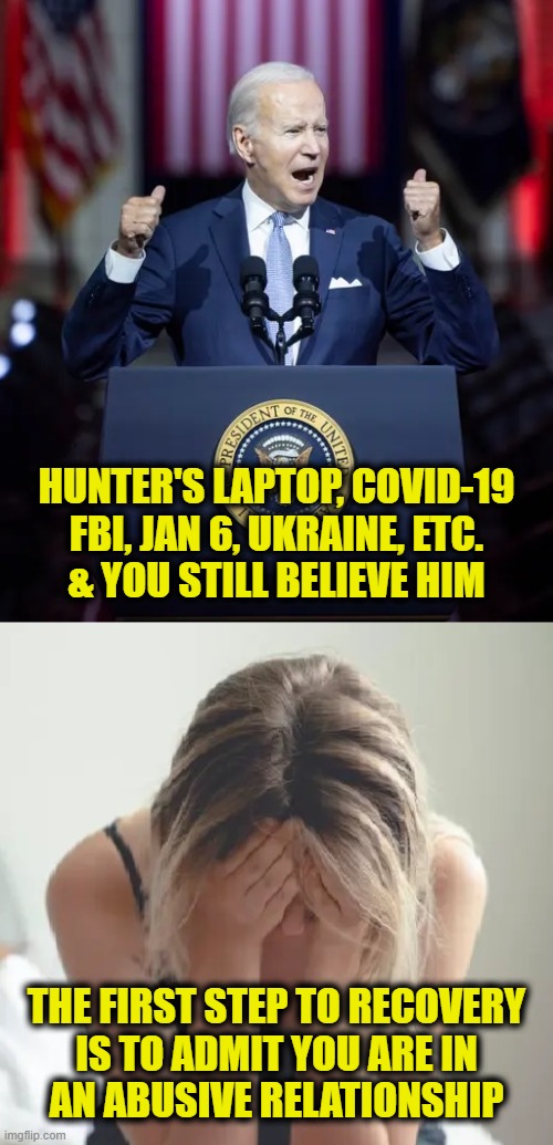 You deserve better | HUNTER'S LAPTOP, COVID-19
FBI, JAN 6, UKRAINE, ETC.
& YOU STILL BELIEVE HIM; THE FIRST STEP TO RECOVERY
IS TO ADMIT YOU ARE IN
AN ABUSIVE RELATIONSHIP | image tagged in biden,lies | made w/ Imgflip meme maker