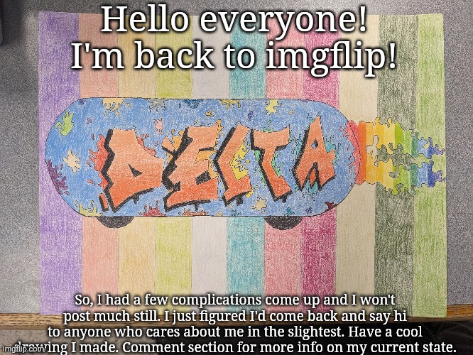 Welp- | Hello everyone! I'm back to imgflip! So, I had a few complications come up and I won't post much still. I just figured I'd come back and say hi to anyone who cares about me in the slightest. Have a cool drawing I made. Comment section for more info on my current state. | made w/ Imgflip meme maker