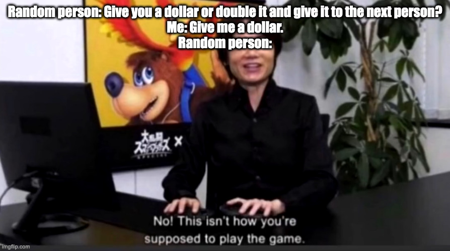 No this isn’t how your supposed to play the game | Random person: Give you a dollar or double it and give it to the next person?
Me: Give me a dollar.
Random person: | image tagged in no this isn t how your supposed to play the game,super smash bros | made w/ Imgflip meme maker