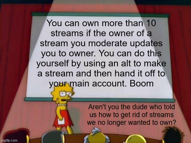 Where there's a will, there's a work-around pt2 | You can own more than 10
streams if the owner of a
stream you moderate updates
you to owner. You can do this
yourself by using an alt to make
a stream and then hand it off to
your main account. Boom; Aren't you the dude who told
us how to get rid of streams
we no longer wanted to own? | image tagged in lisa simpson's presentation | made w/ Imgflip meme maker