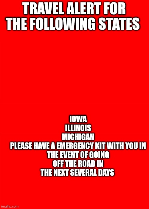 Bigass red blank template | TRAVEL ALERT FOR THE FOLLOWING STATES; IOWA
ILLINOIS
MICHIGAN
PLEASE HAVE A EMERGENCY KIT WITH YOU IN THE EVENT OF GOING OFF THE ROAD IN THE NEXT SEVERAL DAYS | image tagged in bigass red blank template | made w/ Imgflip meme maker