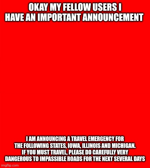 Bigass red blank template | OKAY MY FELLOW USERS I HAVE AN IMPORTANT ANNOUNCEMENT; I AM ANNOUNCING A TRAVEL EMERGENCY FOR THE FOLLOWING STATES, IOWA, ILLINOIS AND MICHIGAN. IF YOU MUST TRAVEL, PLEASE DO CAREFULLY VERY DANGEROUS TO IMPASSIBLE ROADS FOR THE NEXT SEVERAL DAYS | image tagged in bigass red blank template | made w/ Imgflip meme maker