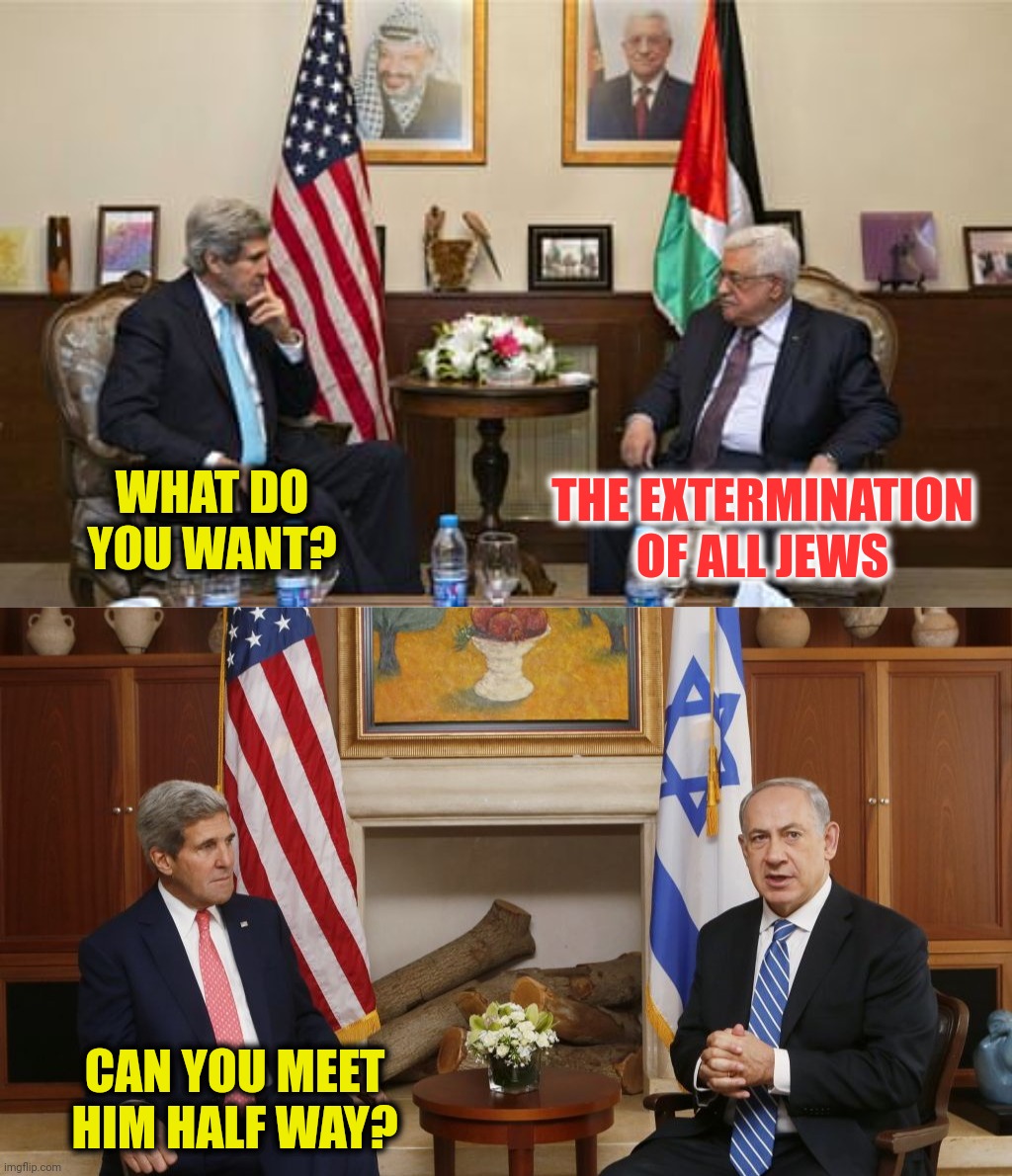 The Art Of The Deal | WHAT DO YOU WANT? THE EXTERMINATION OF ALL JEWS; CAN YOU MEET HIM HALF WAY? | image tagged in john kerry,benjamin netanyahu,mahmoud abbas,secretary of state | made w/ Imgflip meme maker