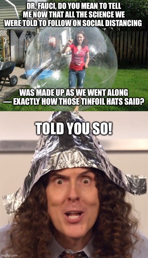 DR. FAUCI, DO YOU MEAN TO TELL ME NOW THAT ALL THE SCIENCE WE WERE TOLD TO FOLLOW ON SOCIAL DISTANCING; WAS MADE UP AS WE WENT ALONG — EXACTLY HOW THOSE TINFOIL HATS SAID? TOLD YOU SO! | image tagged in social distancing,weird al tinfoil hat | made w/ Imgflip meme maker