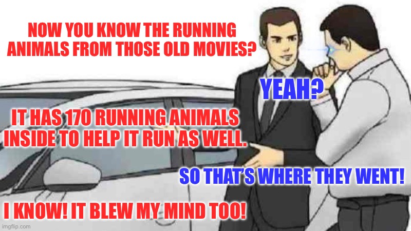 The running animals from the old movies | NOW YOU KNOW THE RUNNING ANIMALS FROM THOSE OLD MOVIES? YEAH? IT HAS 170 RUNNING ANIMALS INSIDE TO HELP IT RUN AS WELL. SO THAT’S WHERE THEY WENT! I KNOW! IT BLEW MY MIND TOO! | image tagged in memes,car salesman slaps roof of car | made w/ Imgflip meme maker