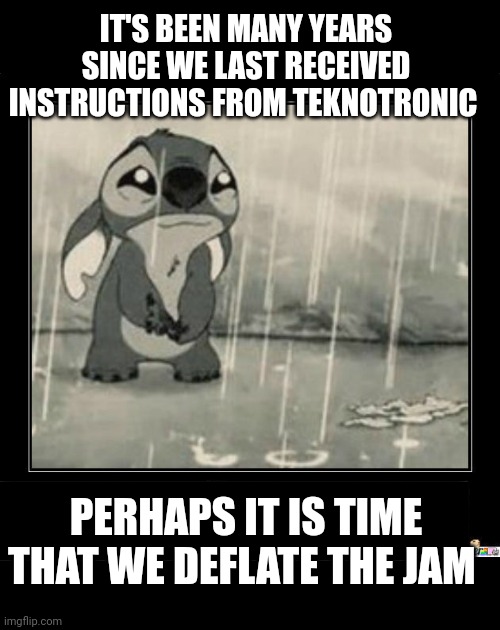 We pumped it up... A little more | IT'S BEEN MANY YEARS SINCE WE LAST RECEIVED INSTRUCTIONS FROM TEKNOTRONIC; PERHAPS IT IS TIME THAT WE DEFLATE THE JAM | image tagged in sad life stitch | made w/ Imgflip meme maker