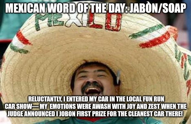 Juan Mexican Man | MEXICAN WORD OF THE DAY: JABÒN/SOAP; RELUCTANTLY, I ENTERED MY CAR IN THE LOCAL FUN RUN CAR SHOW— MY  EMOTIONS WERE AWASH WITH JOY AND ZEST WHEN THE JUDGE ANNOUNCED I JOBON FIRST PRIZE FOR THE CLEANEST CAR THERE! | image tagged in juan mexican man | made w/ Imgflip meme maker