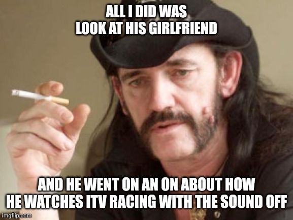 Lemmy | ALL I DID WAS LOOK AT HIS GIRLFRIEND; AND HE WENT ON AN ON ABOUT HOW HE WATCHES ITV RACING WITH THE SOUND OFF | image tagged in lemmy | made w/ Imgflip meme maker