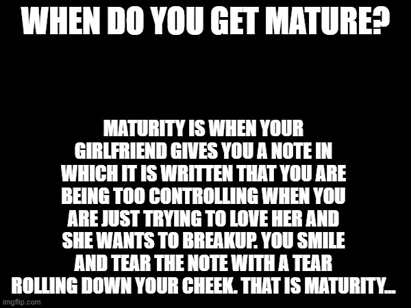 comment down ur pain or dm me on insta - i swear i will listen - if i dont  i will at least see ur dm - dont worry someone will  | WHEN DO YOU GET MATURE? MATURITY IS WHEN YOUR GIRLFRIEND GIVES YOU A NOTE IN WHICH IT IS WRITTEN THAT YOU ARE BEING TOO CONTROLLING WHEN YOU ARE JUST TRYING TO LOVE HER AND SHE WANTS TO BREAKUP. YOU SMILE AND TEAR THE NOTE WITH A TEAR ROLLING DOWN YOUR CHEEK. THAT IS MATURITY... | image tagged in not meant to be funny,depression sadness hurt pain anxiety,she left,comment,comment if ur pain,i will listen | made w/ Imgflip meme maker