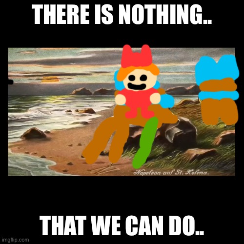 There Is Nothing.. That We Can Do. | THERE IS NOTHING.. THAT WE CAN DO.. | image tagged in memes,blank transparent square | made w/ Imgflip meme maker