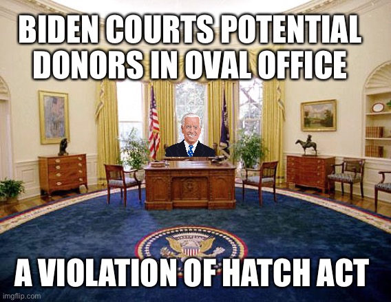 Legal counsel advised Joe to stop doing it. Add this to impeachment hearings. | BIDEN COURTS POTENTIAL DONORS IN OVAL OFFICE; A VIOLATION OF HATCH ACT | image tagged in oval office,hatch act,violated,biden | made w/ Imgflip meme maker