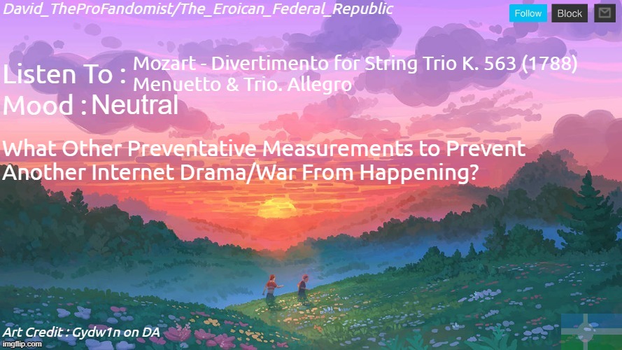 . | Mozart - Divertimento for String Trio K. 563 (1788)
Menuetto & Trio. Allegro; Neutral; What Other Preventative Measurements to Prevent
Another Internet Drama/War From Happening? | image tagged in new and better eroican federal republic's announcement | made w/ Imgflip meme maker