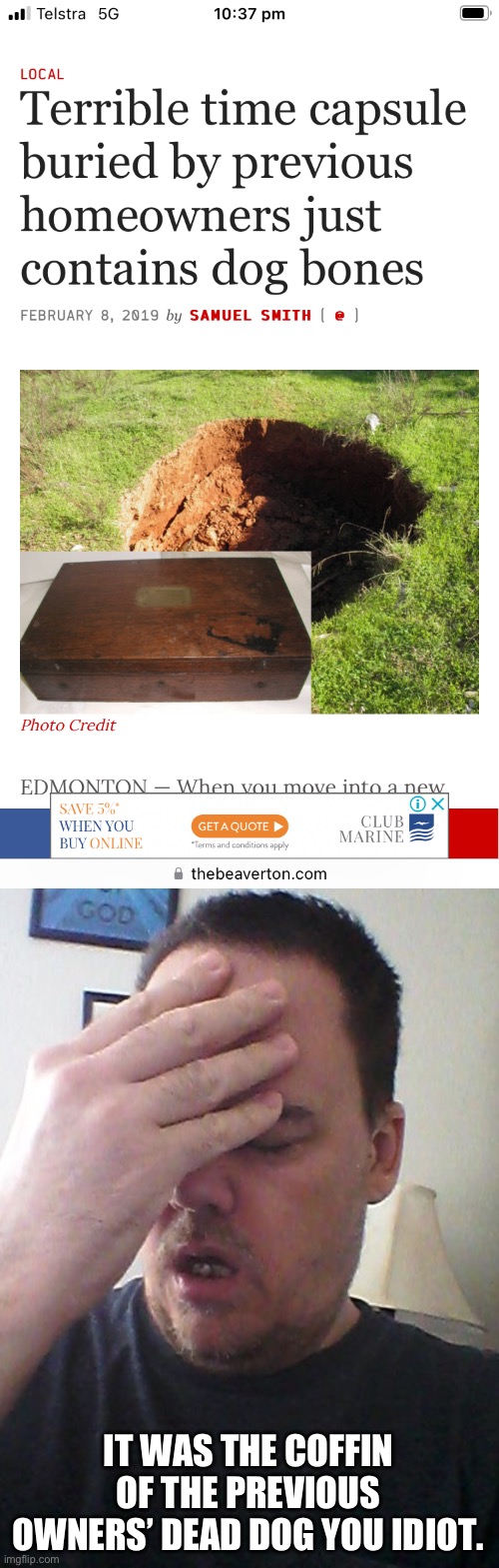 IT WAS THE COFFIN OF THE PREVIOUS OWNERS’ DEAD DOG YOU IDIOT. | image tagged in face palm | made w/ Imgflip meme maker
