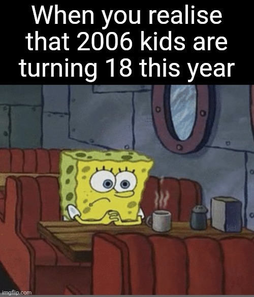 Time flies by.. | When you realise that 2006 kids are turning 18 this year | image tagged in sad spongebob,memes,sad,that moment when you realize,front page plz | made w/ Imgflip meme maker