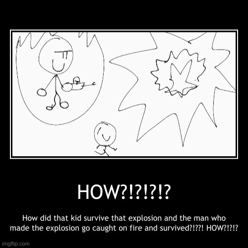 HOW?!?!?!? | How did that kid survive that explosion and the man who made the explosion go caught on fire and survived?!??! HOW?!?!? | image tagged in funny,demotivationals | made w/ Imgflip demotivational maker
