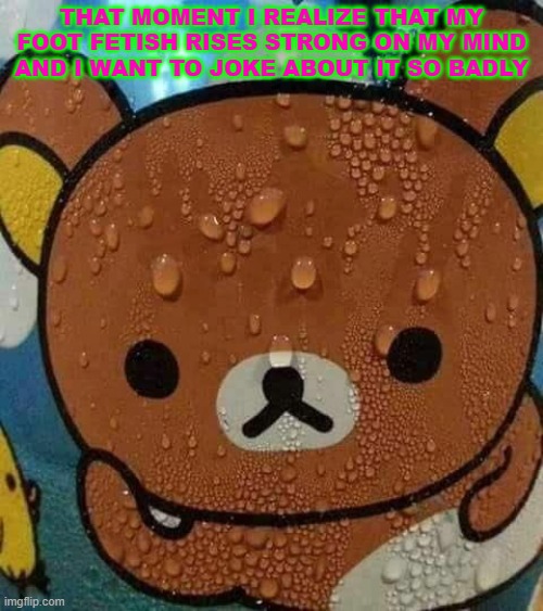 moments of fear :( | THAT MOMENT I REALIZE THAT MY FOOT FETISH RISES STRONG ON MY MIND AND I WANT TO JOKE ABOUT IT SO BADLY | image tagged in sweat bear | made w/ Imgflip meme maker