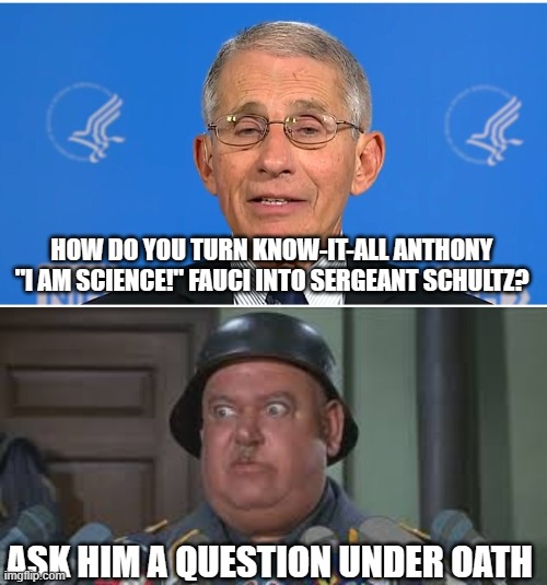 HOW DO YOU TURN KNOW-IT-ALL ANTHONY "I AM SCIENCE!" FAUCI INTO SERGEANT SCHULTZ? ASK HIM A QUESTION UNDER OATH | image tagged in dr fauci,sergeant schultz | made w/ Imgflip meme maker