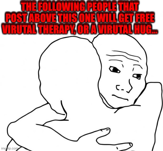 For the people. | THE FOLLOWING PEOPLE THAT POST ABOVE THIS ONE WILL GET FREE VIRUTAL THERAPY, OR A VIRUTAL HUG... THE FOLLOWING PEOPLE THAT POST ABOVE THIS ONE WILL GET FREE VIRUTAL THERAPY, OR A VIRUTAL HUG... | image tagged in memes,i know that feel bro | made w/ Imgflip meme maker
