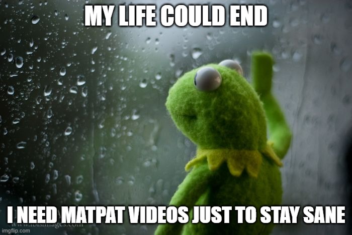 me sad | MY LIFE COULD END; I NEED MATPAT VIDEOS JUST TO STAY SANE | image tagged in kermit window | made w/ Imgflip meme maker