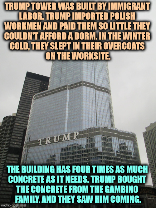Trump imported immigrant labor and paid them nothing. | TRUMP TOWER WAS BUILT BY IMMIGRANT 

LABOR. TRUMP IMPORTED POLISH 
WORKMEN AND PAID THEM SO LITTLE THEY 
COULDN'T AFFORD A DORM. IN THE WINTER 
COLD, THEY SLEPT IN THEIR OVERCOATS 
ON THE WORKSITE. THE BUILDING HAS FOUR TIMES AS MUCH 

CONCRETE AS IT NEEDS. TRUMP BOUGHT 
THE CONCRETE FROM THE GAMBINO 
FAMILY, AND THEY SAW HIM COMING. | image tagged in trump tower,trump,tower,immigrants,abuse,snow | made w/ Imgflip meme maker