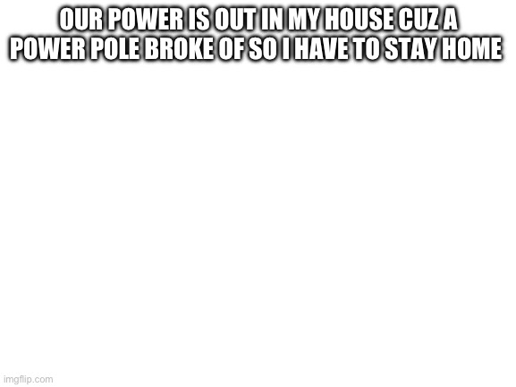 Blank White Template | OUR POWER IS OUT IN MY HOUSE CUZ A POWER POLE BROKE OF SO I HAVE TO STAY HOME | image tagged in blank white template | made w/ Imgflip meme maker