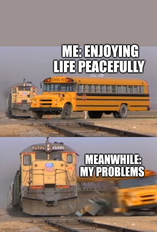 A train hitting a school bus | ME: ENJOYING LIFE PEACEFULLY; MEANWHILE: MY PROBLEMS | image tagged in a train hitting a school bus | made w/ Imgflip meme maker