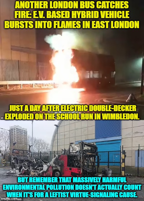 Won't somebody think of the leftist virtue-signaling?! | ANOTHER LONDON BUS CATCHES FIRE: E.V. BASED HYBRID VEHICLE BURSTS INTO FLAMES IN EAST LONDON; JUST A DAY AFTER ELECTRIC DOUBLE-DECKER EXPLODED ON THE SCHOOL RUN IN WIMBLEDON. BUT REMEMBER THAT MASSIVELY HARMFUL ENVIRONMENTAL POLLUTION DOESN'T ACTUALLY COUNT WHEN IT'S FOR A LEFTIST VIRTUE-SIGNALING CAUSE. | image tagged in yep | made w/ Imgflip meme maker