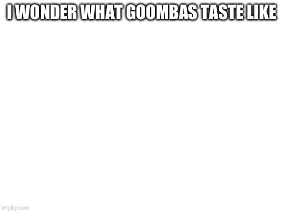 Blank White Template | I WONDER WHAT GOOMBAS TASTE LIKE | image tagged in blank white template | made w/ Imgflip meme maker
