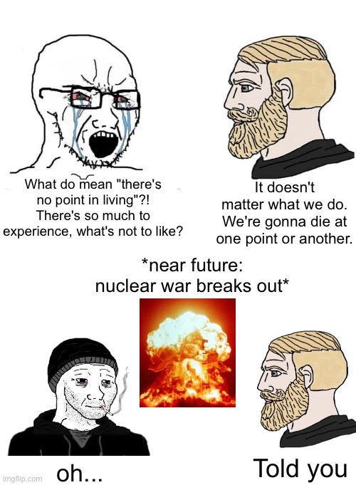 we gonna go extinct one way or another | What do mean "there's no point in living"?! There's so much to experience, what's not to like? It doesn't matter what we do. We're gonna die at one point or another. *near future: nuclear war breaks out*; Told you; oh... | image tagged in soyboy vs yes chad,future,nuke,nuclear war,memes,doomer | made w/ Imgflip meme maker