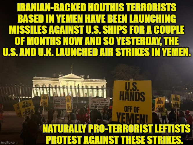 Is anyone surprised that so many leftists are traitors? | IRANIAN-BACKED HOUTHIS TERRORISTS BASED IN YEMEN HAVE BEEN LAUNCHING MISSILES AGAINST U.S. SHIPS FOR A COUPLE OF MONTHS NOW AND SO YESTERDAY, THE U.S. AND U.K. LAUNCHED AIR STRIKES IN YEMEN. NATURALLY PRO-TERRORIST LEFTISTS PROTEST AGAINST THESE STRIKES. | image tagged in yep | made w/ Imgflip meme maker