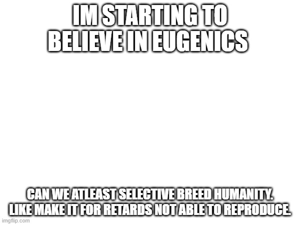 IM STARTING TO BELIEVE IN EUGENICS; CAN WE ATLEAST SELECTIVE BREED HUMANITY. LIKE MAKE IT FOR RETARDS NOT ABLE TO REPRODUCE. | made w/ Imgflip meme maker