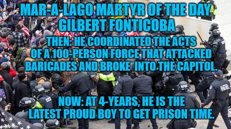 This former member of the GOP's Miami-Dade Executive Committee is another connection between the party and the 1-6-21 riot. | MAR-A-LAGO MARTYR OF THE DAY
 GILBERT FONTICOBA; THEN: HE COORDINATED THE ACTS OF A 100-PERSON FORCE THAT ATTACKED BARICADES AND BROKE  INTO THE CAPITOL. NOW: AT 4-YEARS, HE IS THE LATEST PROUD BOY TO GET PRISON TIME. | image tagged in politics | made w/ Imgflip meme maker