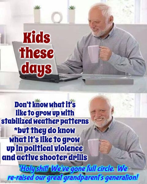 These Kids Are Going To Be Tougher Than Any Of Us And They're Going To Demand Peace And Democracy | Kids these days; Don't know what it's like to grow up with stabilized weather patterns; *but they do know what it's like to grow up in political violence and active shooter drills; *Holy shit!  We've gone full circle.  We re~raised our great grandparent's generation! | image tagged in memes,hide the pain harold,kids these days,kids today,what adults see what kids see,your great grandparents generation | made w/ Imgflip meme maker