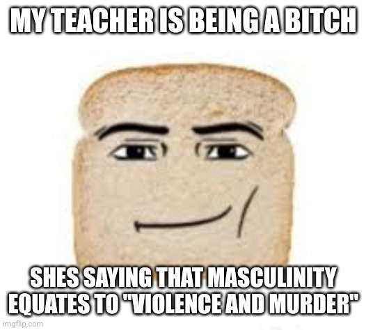 might report her for that | MY TEACHER IS BEING A BITCH; SHES SAYING THAT MASCULINITY EQUATES TO "VIOLENCE AND MURDER" | image tagged in man face bread | made w/ Imgflip meme maker