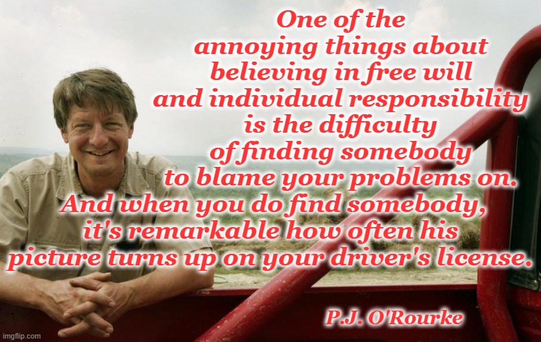 PJ ORourke | One of the annoying things about believing in free will and individual responsibility is the difficulty of finding somebody to blame your problems on. And when you do find somebody, it's remarkable how often his picture turns up on your driver's license. P.J. O'Rourke | image tagged in pj orourke,accountability | made w/ Imgflip meme maker