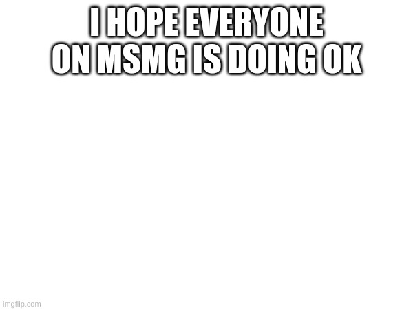 Hows yalls day goin | I HOPE EVERYONE ON MSMG IS DOING OK | image tagged in memes,m | made w/ Imgflip meme maker