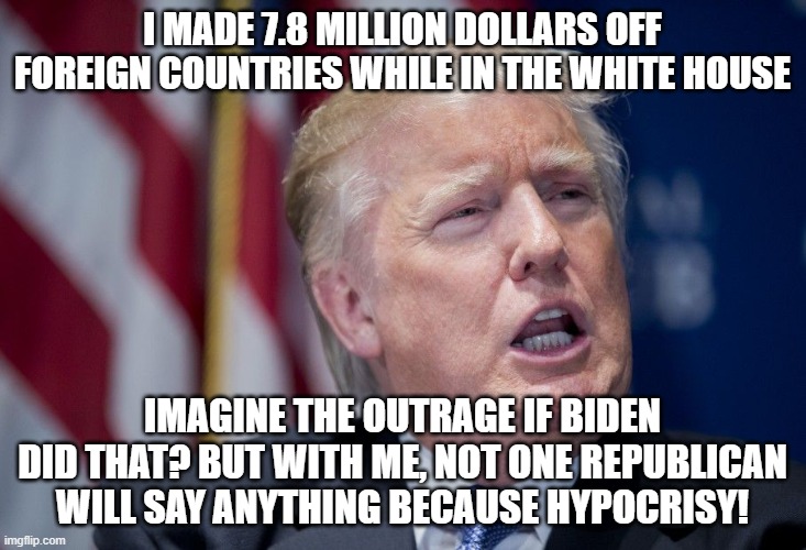 Donald Trump Derp | I MADE 7.8 MILLION DOLLARS OFF FOREIGN COUNTRIES WHILE IN THE WHITE HOUSE; IMAGINE THE OUTRAGE IF BIDEN DID THAT? BUT WITH ME, NOT ONE REPUBLICAN WILL SAY ANYTHING BECAUSE HYPOCRISY! | image tagged in donald trump derp | made w/ Imgflip meme maker