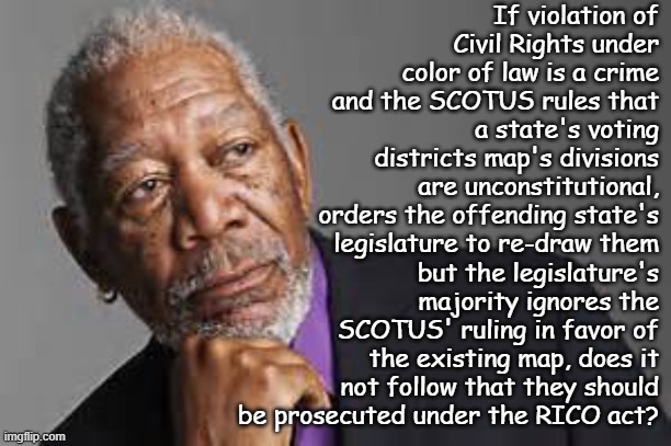 The Speech and Debate Clause is only a hedge against civil litigation. | If violation of Civil Rights under color of law is a crime and the SCOTUS rules that a state's voting districts map's divisions are unconstitutional, orders the offending state's legislature to re-draw them; but the legislature's majority ignores the SCOTUS' ruling in favor of the existing map, does it not follow that they should be prosecuted under the RICO act? | image tagged in deep thoughts by morgan freeman | made w/ Imgflip meme maker