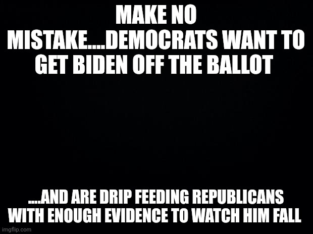 .....and along came "big mike" | MAKE NO MISTAKE....DEMOCRATS WANT TO GET BIDEN OFF THE BALLOT; ....AND ARE DRIP FEEDING REPUBLICANS WITH ENOUGH EVIDENCE TO WATCH HIM FALL | image tagged in black background | made w/ Imgflip meme maker