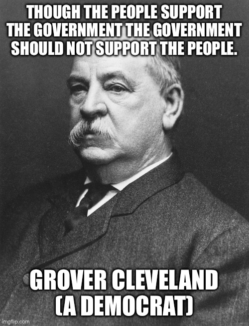 The Democrat party is not your great grandfather’s Democrat party anymore | THOUGH THE PEOPLE SUPPORT THE GOVERNMENT THE GOVERNMENT SHOULD NOT SUPPORT THE PEOPLE. GROVER CLEVELAND (A DEMOCRAT) | image tagged in grover cleveland | made w/ Imgflip meme maker