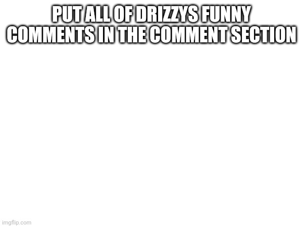 PUT ALL OF DRIZZYS FUNNY COMMENTS IN THE COMMENT SECTION | made w/ Imgflip meme maker