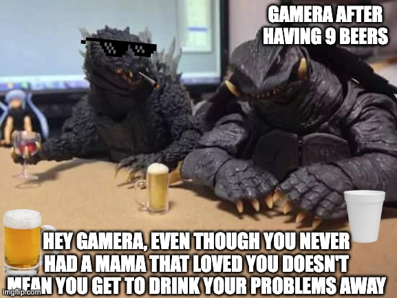 Godzilla | GAMERA AFTER HAVING 9 BEERS; HEY GAMERA, EVEN THOUGH YOU NEVER HAD A MAMA THAT LOVED YOU DOESN'T MEAN YOU GET TO DRINK YOUR PROBLEMS AWAY | image tagged in godzilla | made w/ Imgflip meme maker