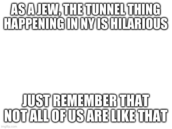 AS A JEW, THE TUNNEL THING HAPPENING IN NY IS HILARIOUS; JUST REMEMBER THAT NOT ALL OF US ARE LIKE THAT | made w/ Imgflip meme maker