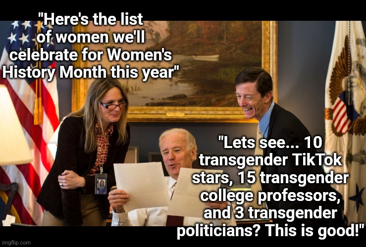 Something tells me Women's History Month in 2024 will be VERY light on biological women. We'll see... | "Here's the list of women we'll celebrate for Women's History Month this year"; "Lets see... 10 transgender TikTok stars, 15 transgender college professors, and 3 transgender politicians? This is good!" | image tagged in joe biden in oval office,transgender,democratic party,brainwashing,prediction,womens rights | made w/ Imgflip meme maker