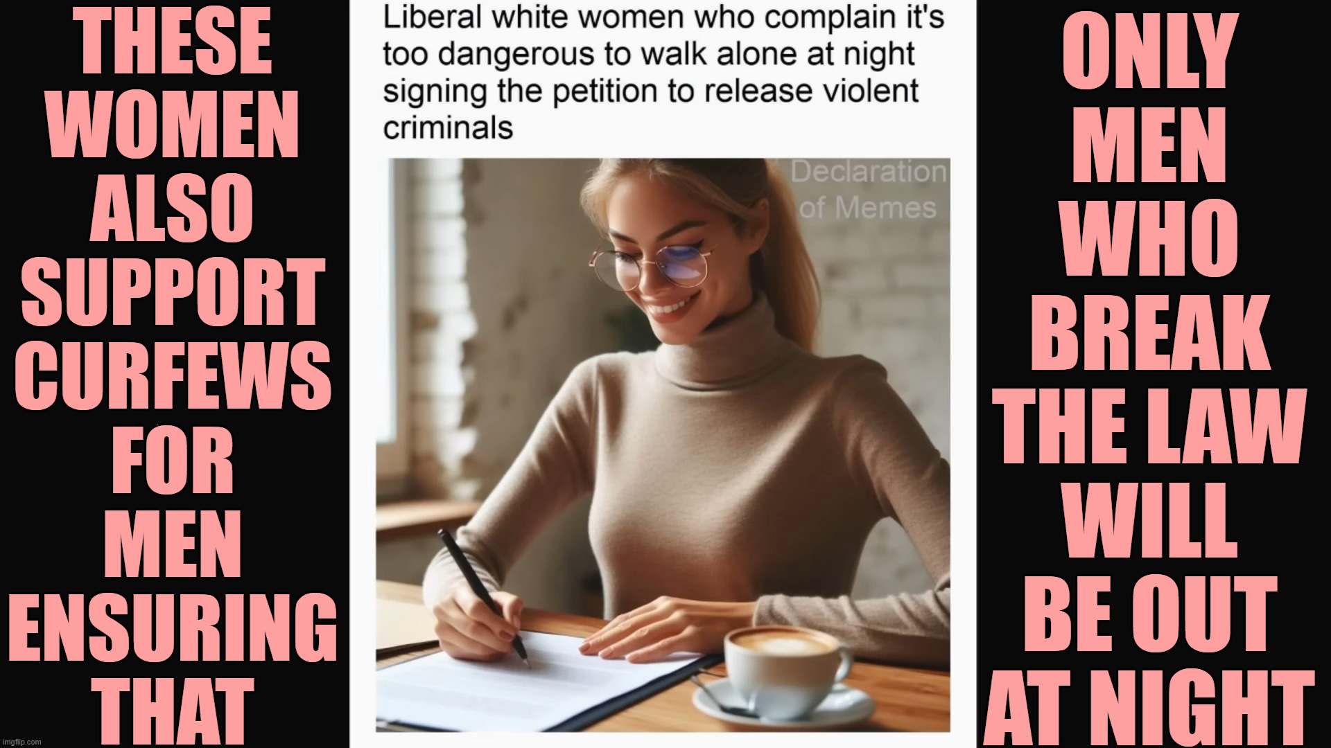 Leftist Logic on Rapists | THESE
WOMEN
ALSO
SUPPORT
CURFEWS
FOR
MEN
ENSURING
THAT; ONLY
MEN
WHO
BREAK
THE LAW
WILL
BE OUT
AT NIGHT | image tagged in liberal,women,rapists | made w/ Imgflip meme maker
