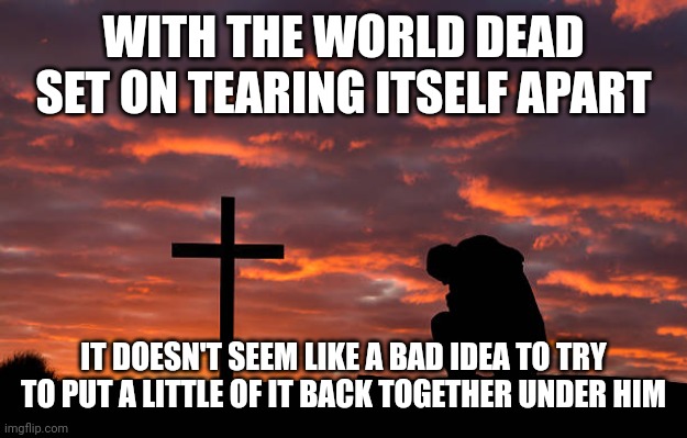 Kneeling before the cross | WITH THE WORLD DEAD SET ON TEARING ITSELF APART; IT DOESN'T SEEM LIKE A BAD IDEA TO TRY TO PUT A LITTLE OF IT BACK TOGETHER UNDER HIM | image tagged in kneeling before the cross | made w/ Imgflip meme maker