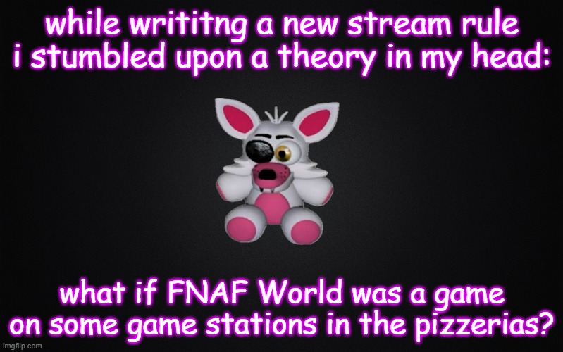 no back-up evidence yet, but i will get some thoughts at 2:38 am on a school night... like always | while writitng a new stream rule i stumbled upon a theory in my head:; what if FNAF World was a game on some game stations in the pizzerias? | image tagged in solid black background,mangle plush | made w/ Imgflip meme maker